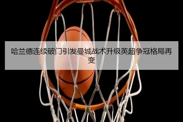 哈兰德连续破门引发曼城战术升级英超争冠格局再变