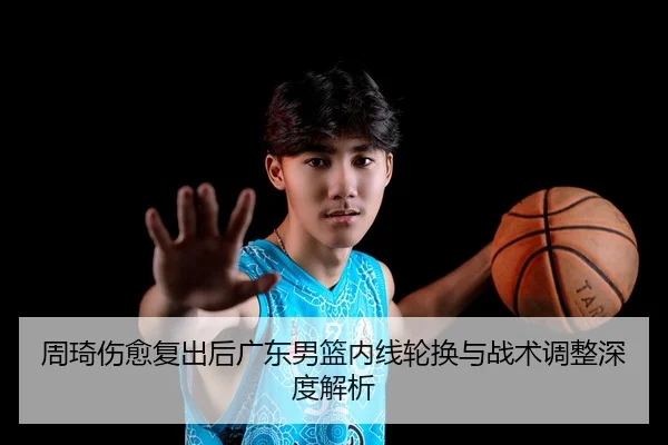 周琦伤愈复出后广东男篮内线轮换与战术调整深度解析