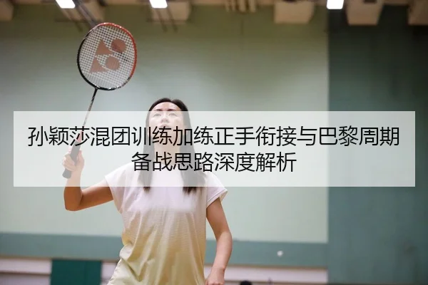 孙颖莎混团训练加练正手衔接与巴黎周期备战思路深度解析